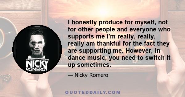 I honestly produce for myself, not for other people and everyone who supports me I'm really, really, really am thankful for the fact they are supporting me. However, in dance music, you need to switch it up sometimes.