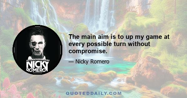 The main aim is to up my game at every possible turn without compromise.