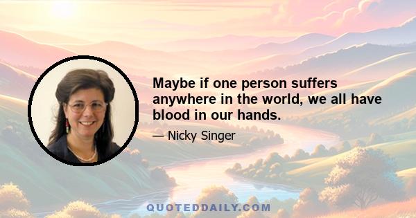 Maybe if one person suffers anywhere in the world, we all have blood in our hands.