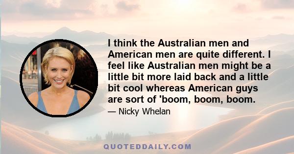 I think the Australian men and American men are quite different. I feel like Australian men might be a little bit more laid back and a little bit cool whereas American guys are sort of 'boom, boom, boom.