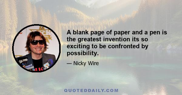 A blank page of paper and a pen is the greatest invention its so exciting to be confronted by possibility.