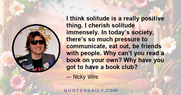 I think solitude is a really positive thing. I cherish solitude immensely. In today’s society, there’s so much pressure to communicate, eat out, be friends with people. Why can’t you read a book on your own? Why have