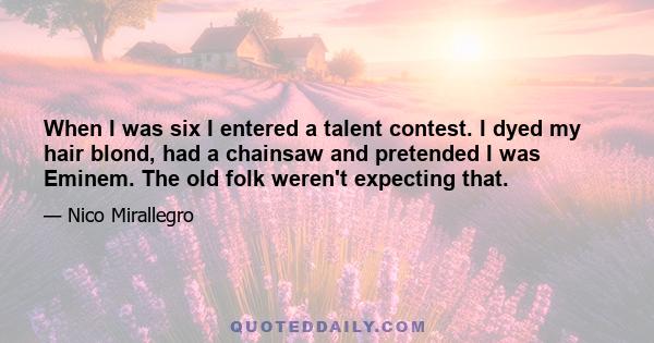 When I was six I entered a talent contest. I dyed my hair blond, had a chainsaw and pretended I was Eminem. The old folk weren't expecting that.