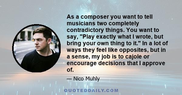 As a composer you want to tell musicians two completely contradictory things. You want to say, Play exactly what I wrote, but bring your own thing to it. In a lot of ways they feel like opposites, but in a sense, my job 