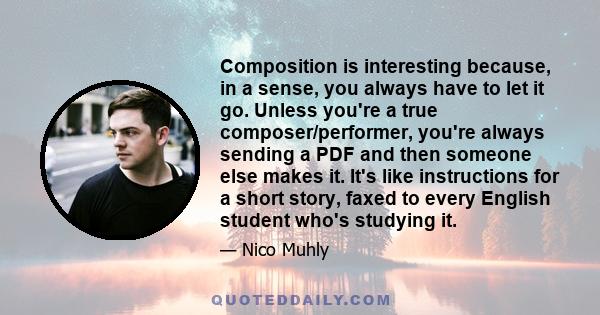 Composition is interesting because, in a sense, you always have to let it go. Unless you're a true composer/performer, you're always sending a PDF and then someone else makes it. It's like instructions for a short