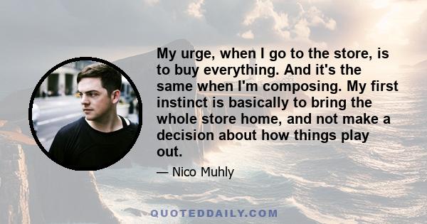 My urge, when I go to the store, is to buy everything. And it's the same when I'm composing. My first instinct is basically to bring the whole store home, and not make a decision about how things play out.