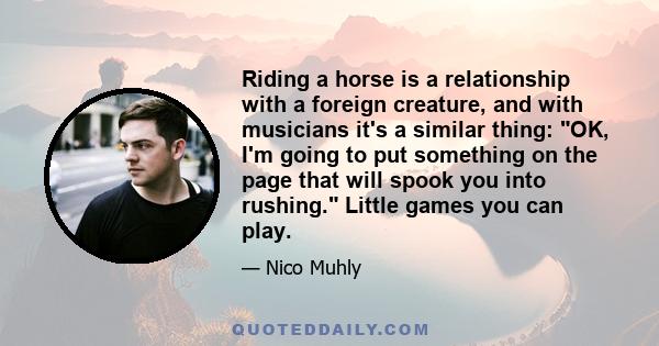 Riding a horse is a relationship with a foreign creature, and with musicians it's a similar thing: OK, I'm going to put something on the page that will spook you into rushing. Little games you can play.