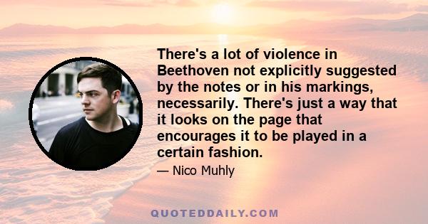 There's a lot of violence in Beethoven not explicitly suggested by the notes or in his markings, necessarily. There's just a way that it looks on the page that encourages it to be played in a certain fashion.