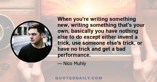 When you're writing something new, writing something that's your own, basically you have nothing else to do except either invent a trick, use someone else's trick, or have no trick and get a bad performance.