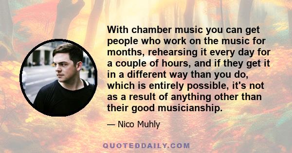 With chamber music you can get people who work on the music for months, rehearsing it every day for a couple of hours, and if they get it in a different way than you do, which is entirely possible, it's not as a result