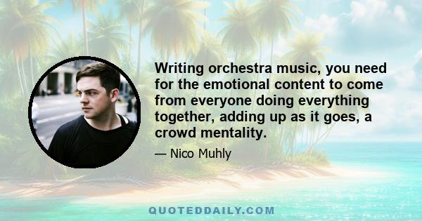 Writing orchestra music, you need for the emotional content to come from everyone doing everything together, adding up as it goes, a crowd mentality.