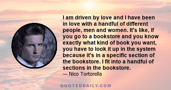 I am driven by love and I have been in love with a handful of different people, men and women. It's like, if you go to a bookstore and you know exactly what kind of book you want, you have to look it up in the system