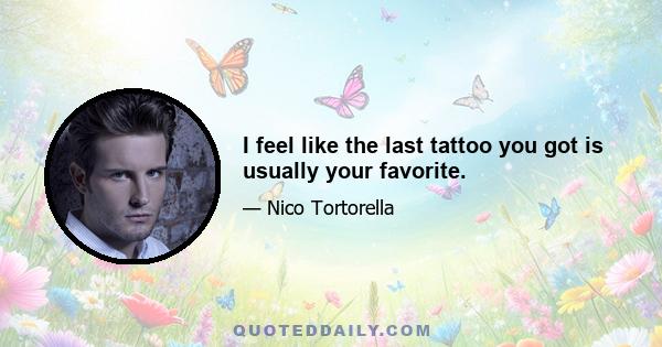 I feel like the last tattoo you got is usually your favorite.