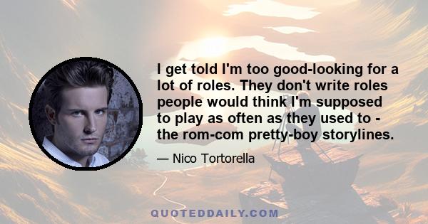 I get told I'm too good-looking for a lot of roles. They don't write roles people would think I'm supposed to play as often as they used to - the rom-com pretty-boy storylines.