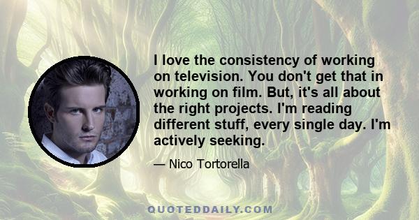 I love the consistency of working on television. You don't get that in working on film. But, it's all about the right projects. I'm reading different stuff, every single day. I'm actively seeking.