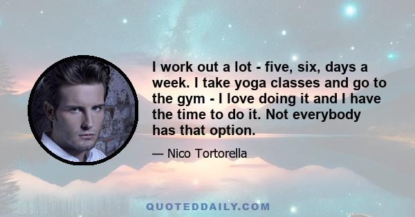 I work out a lot - five, six, days a week. I take yoga classes and go to the gym - I love doing it and I have the time to do it. Not everybody has that option.