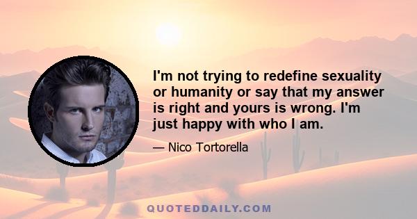 I'm not trying to redefine sexuality or humanity or say that my answer is right and yours is wrong. I'm just happy with who I am.