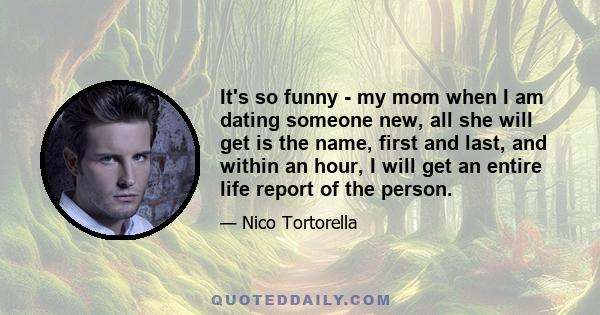 It's so funny - my mom when I am dating someone new, all she will get is the name, first and last, and within an hour, I will get an entire life report of the person.