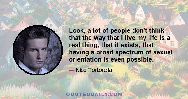 Look, a lot of people don't think that the way that I live my life is a real thing, that it exists, that having a broad spectrum of sexual orientation is even possible.