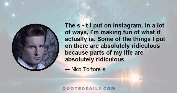 The s - t I put on Instagram, in a lot of ways, I'm making fun of what it actually is. Some of the things I put on there are absolutely ridiculous because parts of my life are absolutely ridiculous.
