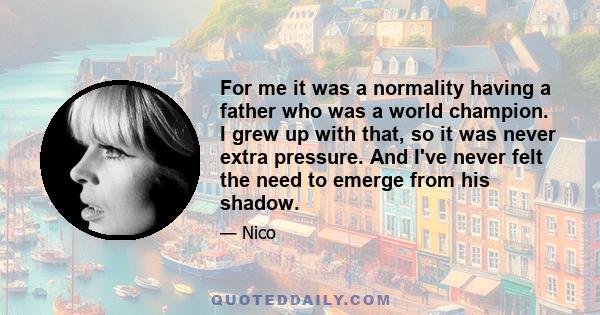 For me it was a normality having a father who was a world champion. I grew up with that, so it was never extra pressure. And I've never felt the need to emerge from his shadow.