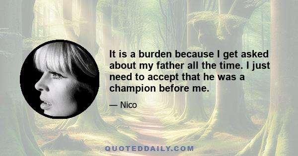 It is a burden because I get asked about my father all the time. I just need to accept that he was a champion before me.