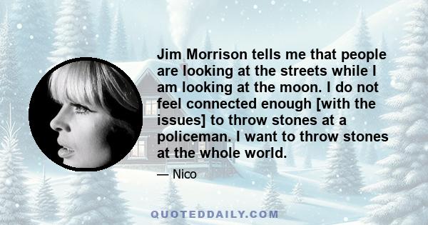 Jim Morrison tells me that people are looking at the streets while I am looking at the moon. I do not feel connected enough [with the issues] to throw stones at a policeman. I want to throw stones at the whole world.