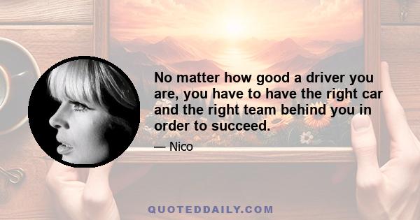 No matter how good a driver you are, you have to have the right car and the right team behind you in order to succeed.