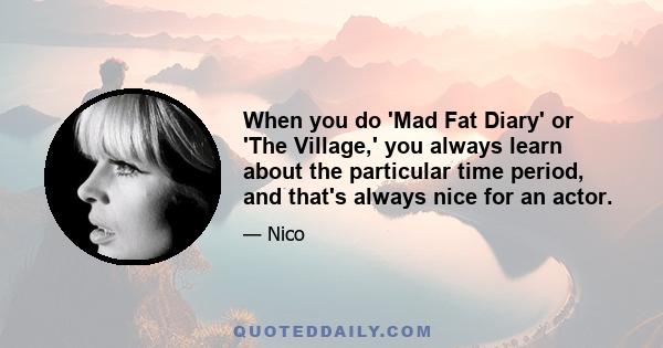 When you do 'Mad Fat Diary' or 'The Village,' you always learn about the particular time period, and that's always nice for an actor.