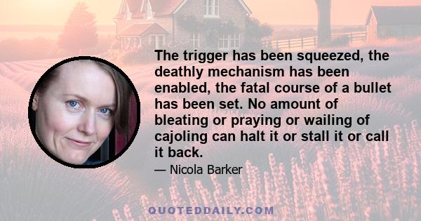 The trigger has been squeezed, the deathly mechanism has been enabled, the fatal course of a bullet has been set. No amount of bleating or praying or wailing of cajoling can halt it or stall it or call it back.