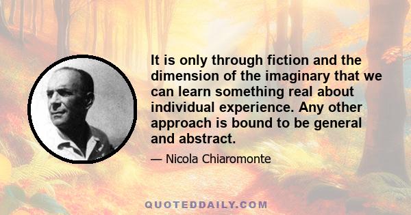 It is only through fiction and the dimension of the imaginary that we can learn something real about individual experience. Any other approach is bound to be general and abstract.