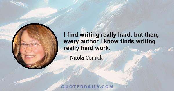 I find writing really hard, but then, every author I know finds writing really hard work.