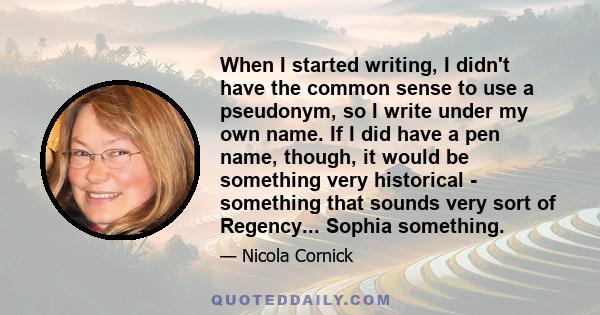 When I started writing, I didn't have the common sense to use a pseudonym, so I write under my own name. If I did have a pen name, though, it would be something very historical - something that sounds very sort of