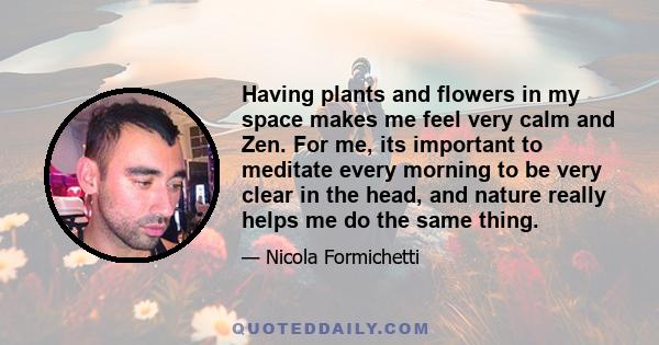 Having plants and flowers in my space makes me feel very calm and Zen. For me, its important to meditate every morning to be very clear in the head, and nature really helps me do the same thing.