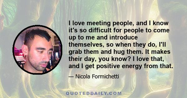 I love meeting people, and I know it's so difficult for people to come up to me and introduce themselves, so when they do, I'll grab them and hug them. It makes their day, you know? I love that, and I get positive