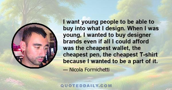 I want young people to be able to buy into what I design. When I was young, I wanted to buy designer brands even if all I could afford was the cheapest wallet, the cheapest pen, the cheapest T-shirt because I wanted to