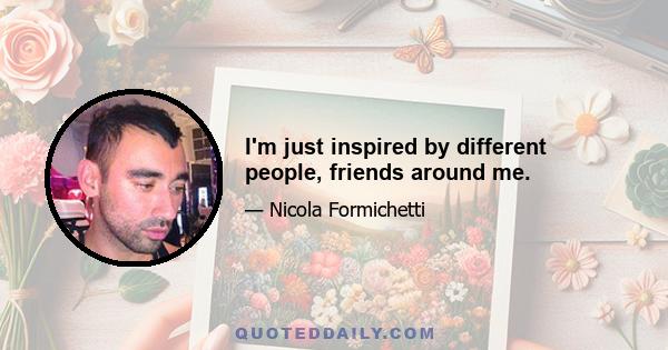 I'm just inspired by different people, friends around me.