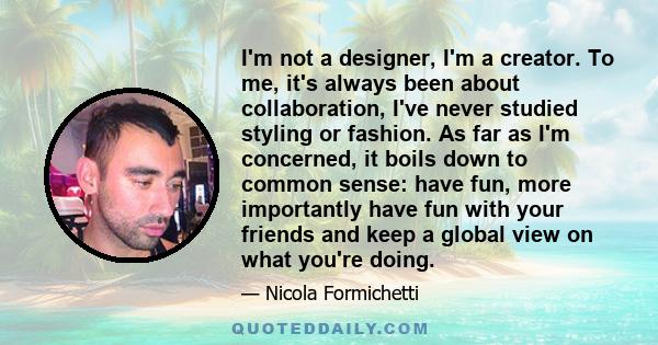 I'm not a designer, I'm a creator. To me, it's always been about collaboration, I've never studied styling or fashion. As far as I'm concerned, it boils down to common sense: have fun, more importantly have fun with