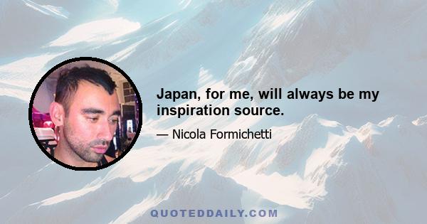 Japan, for me, will always be my inspiration source.