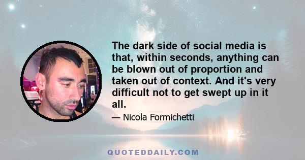 The dark side of social media is that, within seconds, anything can be blown out of proportion and taken out of context. And it's very difficult not to get swept up in it all.