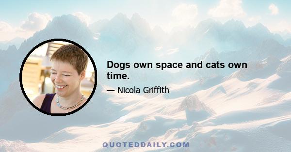 Dogs own space and cats own time.