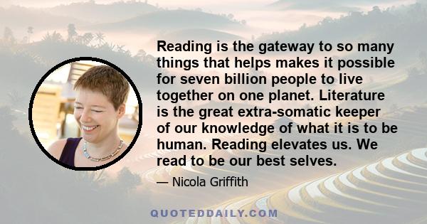 Reading is the gateway to so many things that helps makes it possible for seven billion people to live together on one planet. Literature is the great extra-somatic keeper of our knowledge of what it is to be human.