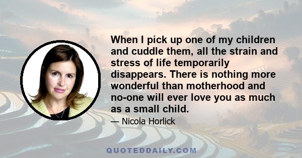 When I pick up one of my children and cuddle them, all the strain and stress of life temporarily disappears. There is nothing more wonderful than motherhood and no-one will ever love you as much as a small child.