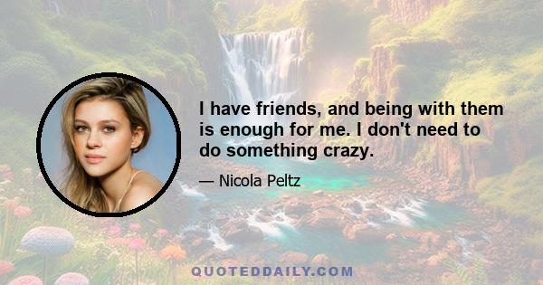 I have friends, and being with them is enough for me. I don't need to do something crazy.