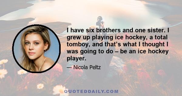 I have six brothers and one sister. I grew up playing ice hockey, a total tomboy, and that’s what I thought I was going to do – be an ice hockey player.