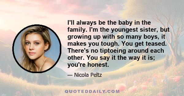 I'll always be the baby in the family. I'm the youngest sister, but growing up with so many boys, it makes you tough. You get teased. There's no tiptoeing around each other. You say it the way it is; you're honest.