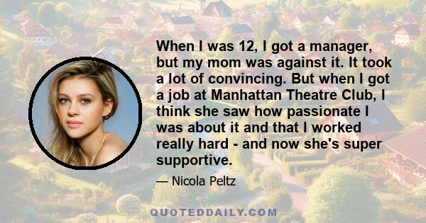 When I was 12, I got a manager, but my mom was against it. It took a lot of convincing. But when I got a job at Manhattan Theatre Club, I think she saw how passionate I was about it and that I worked really hard - and