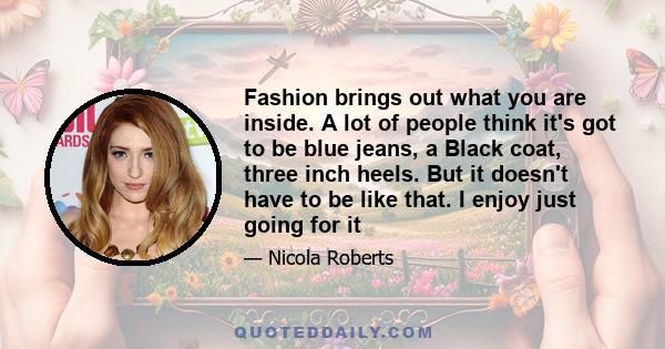 Fashion brings out what you are inside. A lot of people think it's got to be blue jeans, a Black coat, three inch heels. But it doesn't have to be like that. I enjoy just going for it