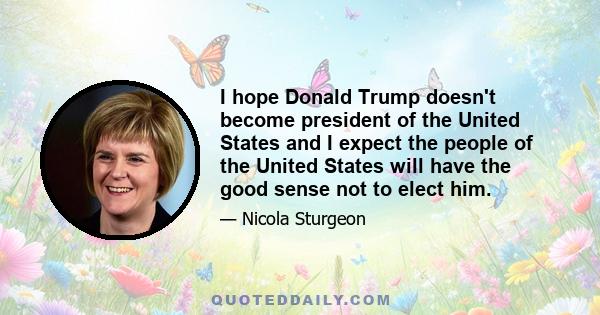 I hope Donald Trump doesn't become president of the United States and I expect the people of the United States will have the good sense not to elect him.