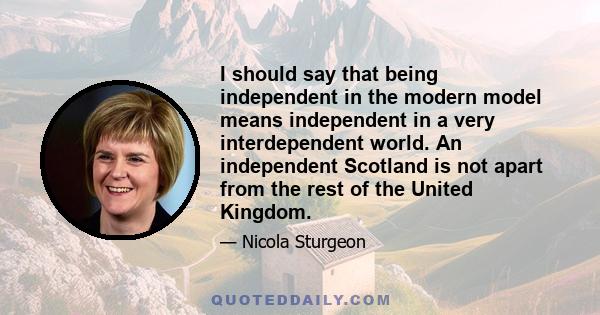 I should say that being independent in the modern model means independent in a very interdependent world. An independent Scotland is not apart from the rest of the United Kingdom.